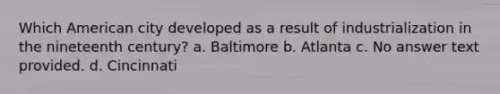 Which American city developed as a result of industrialization in the nineteenth century? a. Baltimore b. Atlanta c. No answer text provided. d. Cincinnati