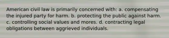 American civil law is primarily concerned with: a. compensating the injured party for harm. b. protecting the public against harm. c. controlling social values and mores. d. contracting legal obligations between aggrieved individuals.