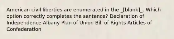 American civil liberties are enumerated in the _[blank]_. Which option correctly completes the sentence? Declaration of Independence Albany Plan of Union Bill of Rights Articles of Confederation