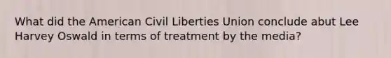 What did the American Civil Liberties Union conclude abut Lee Harvey Oswald in terms of treatment by the media?