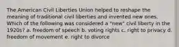 The American Civil Liberties Union helped to reshape the meaning of traditional civil liberties and invented new ones. Which of the following was considered a "new" civil liberty in the 1920s? a. freedom of speech b. voting rights c. right to privacy d. freedom of movement e. right to divorce