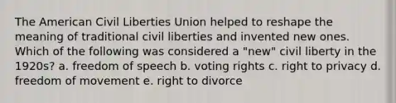 The American Civil Liberties Union helped to reshape the meaning of traditional civil liberties and invented new ones. Which of the following was considered a "new" civil liberty in the 1920s? a. freedom of speech b. voting rights c. right to privacy d. freedom of movement e. right to divorce