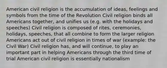 American civil religion is the accumulation of ideas, feelings and symbols from the time of the Revolution Civil religion binds all Americans together, and unifies us (e.g. with the holidays and speeches) Civil religion is composed of rites, ceremonies, holidays, speeches, that all combine to form the larger religion Americans act out of civil religion in times of war (example: the Civil War) Civil religion has, and will continue, to play an important part in helping Americans through the third time of trial American civil religion is essentially nationalism