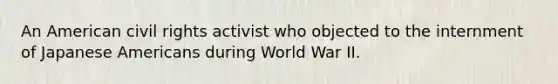 An American civil rights activist who objected to the internment of Japanese Americans during World War II.