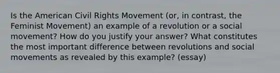 Is the American Civil Rights Movement (or, in contrast, the Feminist Movement) an example of a revolution or a social movement? How do you justify your answer? What constitutes the most important difference between revolutions and social movements as revealed by this example? (essay)