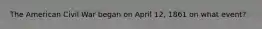 The American Civil War began on April 12, 1861 on what event?