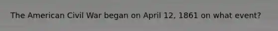 The American Civil War began on April 12, 1861 on what event?