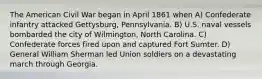 The American Civil War began in April 1861 when A) Confederate infantry attacked Gettysburg, Pennsylvania. B) U.S. naval vessels bombarded the city of Wilmington, North Carolina. C) Confederate forces fired upon and captured Fort Sumter. D) General William Sherman led Union soldiers on a devastating march through Georgia.