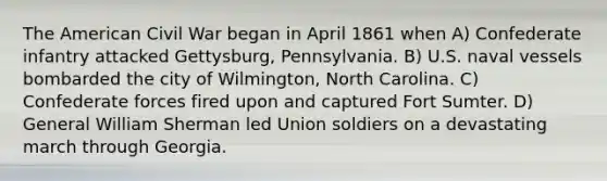 The American Civil War began in April 1861 when A) Confederate infantry attacked Gettysburg, Pennsylvania. B) U.S. naval vessels bombarded the city of Wilmington, North Carolina. C) Confederate forces fired upon and captured Fort Sumter. D) General William Sherman led Union soldiers on a devastating march through Georgia.