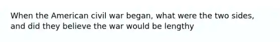 When the American civil war began, what were the two sides, and did they believe the war would be lengthy