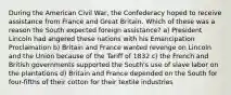 During the American Civil War, the Confederacy hoped to receive assistance from France and Great Britain. Which of these was a reason the South expected foreign assistance? a) President Lincoln had angered these nations with his Emancipation Proclamation b) Britain and France wanted revenge on Lincoln and the Union because of the Tariff of 1832 c) the French and British governments supported the South's use of slave labor on the plantations d) Britain and France depended on the South for four-fifths of their cotton for their textile industries