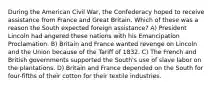 During the American Civil War, the Confederacy hoped to receive assistance from France and Great Britain. Which of these was a reason the South expected foreign assistance? A) President Lincoln had angered these nations with his Emancipation Proclamation. B) Britain and France wanted revenge on Lincoln and the Union because of the Tariff of 1832. C) The French and British governments supported the South's use of slave labor on the plantations. D) Britain and France depended on the South for four-fifths of their cotton for their textile industries.