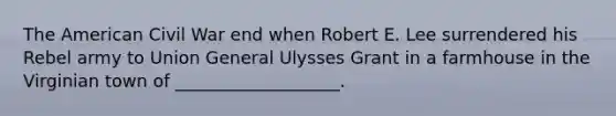 The American Civil War end when Robert E. Lee surrendered his Rebel army to Union General Ulysses Grant in a farmhouse in the Virginian town of ___________________.