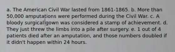 a. The American Civil War lasted from 1861-1865. b. More than 50,000 amputations were performed during the Civil War. c. A bloody surgical gown was considered a stamp of achievement. d. They just threw the limbs into a pile after surgery. e. 1 out of 4 patients died after an amputation, and those numbers doubled if it didn't happen within 24 hours.