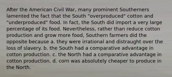 After the American Civil War, many prominent Southerners lamented the fact that the South "overproduced" cotton and "underproduced" food. In fact, the South did import a very large percentage of its food. Nevertheless, rather than reduce cotton production and grow more food, Southern farmers did the opposite because a. they were irrational and distraught over the loss of slavery. b. the South had a comparative advantage in cotton production. c. the North had a comparative advantage in cotton production. d. corn was absolutely cheaper to produce in the North.