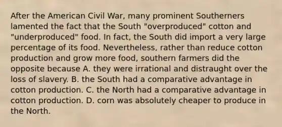 After the American Civil War, many prominent Southerners lamented the fact that the South "overproduced" cotton and "underproduced" food. In fact, the South did import a very large percentage of its food. Nevertheless, rather than reduce cotton production and grow more food, southern farmers did the opposite because A. they were irrational and distraught over the loss of slavery. B. the South had a comparative advantage in cotton production. C. the North had a comparative advantage in cotton production. D. corn was absolutely cheaper to produce in the North.