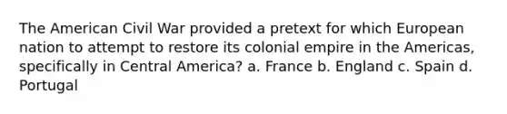 The American Civil War provided a pretext for which European nation to attempt to restore its colonial empire in the Americas, specifically in Central America? a. France b. England c. Spain d. Portugal