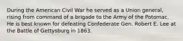 During the American Civil War he served as a Union general, rising from command of a brigade to the Army of the Potomac. He is best known for defeating Confederate Gen. Robert E. Lee at the Battle of Gettysburg in 1863.