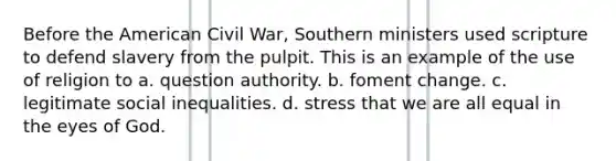 Before the American Civil War, Southern ministers used scripture to defend slavery from the pulpit. This is an example of the use of religion to a. question authority. b. foment change. c. legitimate social inequalities. d. stress that we are all equal in the eyes of God.