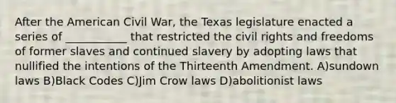 After the American Civil War, the Texas legislature enacted a series of ___________ that restricted the civil rights and freedoms of former slaves and continued slavery by adopting laws that nullified the intentions of the Thirteenth Amendment. A)sundown laws B)Black Codes C)Jim Crow laws D)abolitionist laws