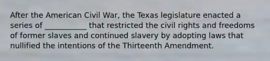 After the American Civil War, the Texas legislature enacted a series of ___________ that restricted the civil rights and freedoms of former slaves and continued slavery by adopting laws that nullified the intentions of the Thirteenth Amendment.