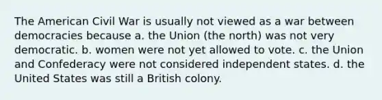 The American Civil War is usually not viewed as a war between democracies because a. the Union (the north) was not very democratic. b. women were not yet allowed to vote. c. the Union and Confederacy were not considered independent states. d. the United States was still a British colony.