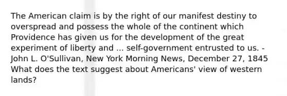 The American claim is by the right of our manifest destiny to overspread and possess the whole of the continent which Providence has given us for the development of the great experiment of liberty and ... self-government entrusted to us. -John L. O'Sullivan, New York Morning News, December 27, 1845 What does the text suggest about Americans' view of western lands?