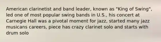 American clarinetist and band leader, known as "King of Swing", led one of most popular swing bands in U.S., his concert at Carnegie Hall was a pivotal moment for jazz, started many jazz musicans careers, piece has crazy clarinet solo and starts with drum solo