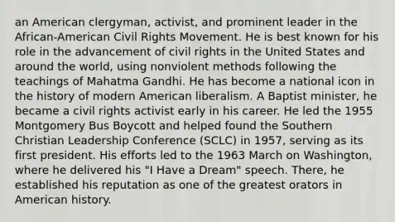 an American clergyman, activist, and prominent leader in the African-American Civil Rights Movement. He is best known for his role in the advancement of civil rights in the United States and around the world, using nonviolent methods following the teachings of Mahatma Gandhi. He has become a national icon in the history of modern American liberalism. A Baptist minister, he became a civil rights activist early in his career. He led the 1955 Montgomery Bus Boycott and helped found the Southern Christian Leadership Conference (SCLC) in 1957, serving as its first president. His efforts led to the 1963 March on Washington, where he delivered his "I Have a Dream" speech. There, he established his reputation as one of the greatest orators in American history.