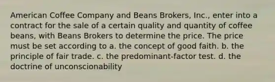 American Coffee Company and Beans Brokers, Inc., enter into a contract for the sale of a certain quality and quantity of coffee beans, with Beans Brokers to determine the price. The price must be set according to a. the concept of good faith. b. the principle of fair trade. c. the predominant-factor test. d. the doctrine of unconscionability