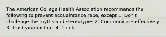 The American College Health Association recommends the following to prevent acquaintance rape, except 1. Don't challenge the myths and stereotypes 2. Communicate effectively 3. Trust your instinct 4. Think.