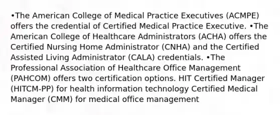 •The American College of Medical Practice Executives (ACMPE) offers the credential of Certified Medical Practice Executive. •The American College of Healthcare Administrators (ACHA) offers the Certified Nursing Home Administrator (CNHA) and the Certified Assisted Living Administrator (CALA) credentials. •The Professional Association of Healthcare Office Management (PAHCOM) offers two certification options. HIT Certified Manager (HITCM-PP) for health information technology Certified Medical Manager (CMM) for medical office management