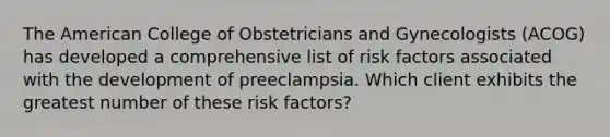 The American College of Obstetricians and Gynecologists (ACOG) has developed a comprehensive list of risk factors associated with the development of preeclampsia. Which client exhibits the greatest number of these risk factors?