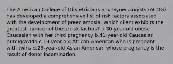 The American College of Obstetricians and Gynecologists (ACOG) has developed a comprehensive list of risk factors associated with the development of preeclampsia. Which client exhibits the greatest number of these risk factors? a.30-year-old obese Caucasian with her third pregnancy b.41-year-old Caucasian primigravida c.19-year-old African American who is pregnant with twins d.25-year-old Asian American whose pregnancy is the result of donor insemination