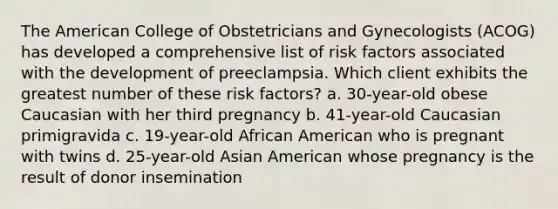 The American College of Obstetricians and Gynecologists (ACOG) has developed a comprehensive list of risk factors associated with the development of preeclampsia. Which client exhibits the greatest number of these risk factors? a. 30-year-old obese Caucasian with her third pregnancy b. 41-year-old Caucasian primigravida c. 19-year-old African American who is pregnant with twins d. 25-year-old Asian American whose pregnancy is the result of donor insemination