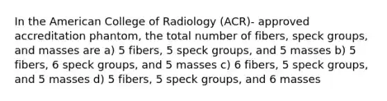 In the American College of Radiology (ACR)- approved accreditation phantom, the total number of fibers, speck groups, and masses are a) 5 fibers, 5 speck groups, and 5 masses b) 5 fibers, 6 speck groups, and 5 masses c) 6 fibers, 5 speck groups, and 5 masses d) 5 fibers, 5 speck groups, and 6 masses