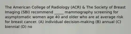 The American College of Radiology (ACR) & The Society of Breast Imaging (SBI) recommend _____ mammography screening for asymptomatic women age 40 and older who are at average risk for breast cancer. (A) individual decision-making (B) annual (C) biennial (D) no