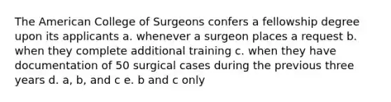 The American College of Surgeons confers a fellowship degree upon its applicants a. whenever a surgeon places a request b. when they complete additional training c. when they have documentation of 50 surgical cases during the previous three years d. a, b, and c e. b and c only