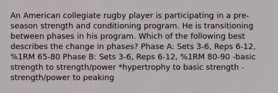 An American collegiate rugby player is participating in a pre-season strength and conditioning program. He is transitioning between phases in his program. Which of the following best describes the change in phases? Phase A: Sets 3-6, Reps 6-12, %1RM 65-80 Phase B: Sets 3-6, Reps 6-12, %1RM 80-90 -basic strength to strength/power *hypertrophy to basic strength -strength/power to peaking