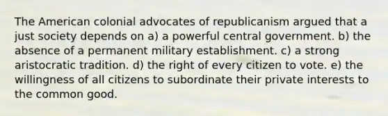 The American colonial advocates of republicanism argued that a just society depends on a) a powerful central government. b) the absence of a permanent military establishment. c) a strong aristocratic tradition. d) the right of every citizen to vote. e) the willingness of all citizens to subordinate their private interests to the common good.