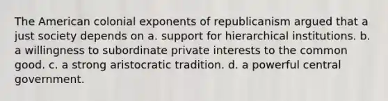 The American colonial exponents of republicanism argued that a just society depends on a. support for hierarchical institutions. b. a willingness to subordinate private interests to the common good. c. a strong aristocratic tradition. d. a powerful central government.