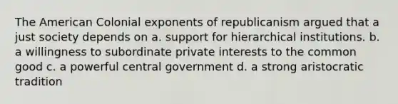 The American Colonial exponents of republicanism argued that a just society depends on a. support for hierarchical institutions. b. a willingness to subordinate private interests to the common good c. a powerful central government d. a strong aristocratic tradition