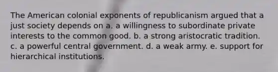 The American colonial exponents of republicanism argued that a just society depends on a. a willingness to subordinate private interests to the common good. b. a strong aristocratic tradition. c. a powerful central government. d. a weak army. e. support for hierarchical institutions.