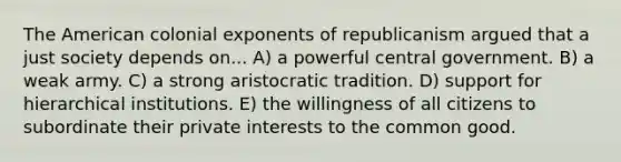 The American colonial exponents of republicanism argued that a just society depends on... A) a powerful central government. B) a weak army. C) a strong aristocratic tradition. D) support for hierarchical institutions. E) the willingness of all citizens to subordinate their private interests to the common good.