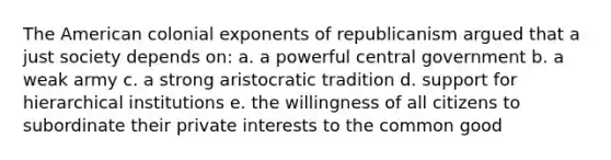 The American colonial exponents of republicanism argued that a just society depends on: a. a powerful central government b. a weak army c. a strong aristocratic tradition d. support for hierarchical institutions e. the willingness of all citizens to subordinate their private interests to the common good