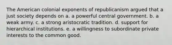 The American colonial exponents of republicanism argued that a just society depends on a. a powerful central government. b. a weak army. c. a strong aristocratic tradition. d. support for hierarchical institutions. e. a willingness to subordinate private interests to the common good.