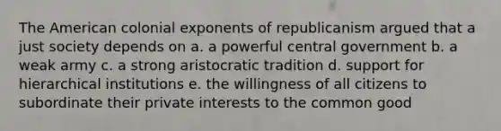 The American colonial exponents of republicanism argued that a just society depends on a. a powerful central government b. a weak army c. a strong aristocratic tradition d. support for hierarchical institutions e. the willingness of all citizens to subordinate their private interests to the common good