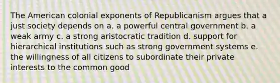 The American colonial exponents of Republicanism argues that a just society depends on a. a powerful central government b. a weak army c. a strong aristocratic tradition d. support for hierarchical institutions such as strong government systems e. the willingness of all citizens to subordinate their private interests to the common good