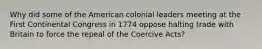 Why did some of the American colonial leaders meeting at the First Continental Congress in 1774 oppose halting trade with Britain to force the repeal of the Coercive Acts?