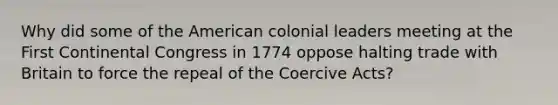 Why did some of the American colonial leaders meeting at the First Continental Congress in 1774 oppose halting trade with Britain to force the repeal of the Coercive Acts?